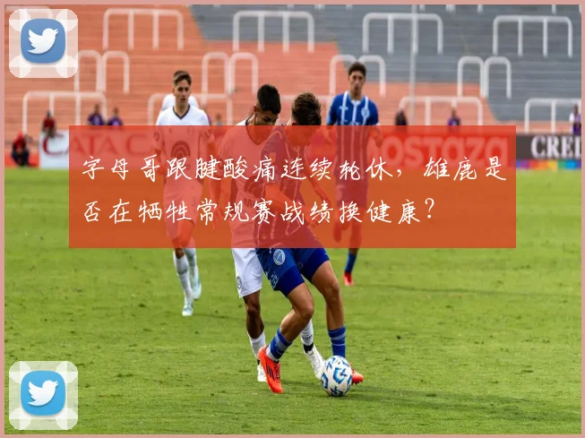字母哥跟腱酸痛连续轮休,雄鹿是否在牺牲常规赛战绩换健康?