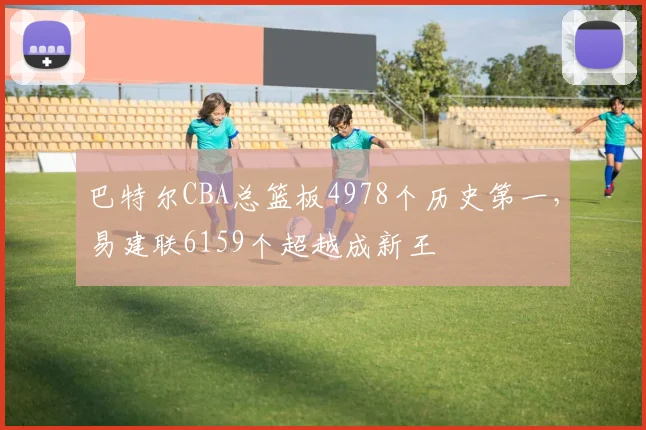 巴特尔CBA总篮板4978个历史第一,易建联6159个超越成新王