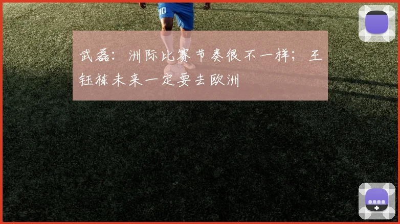 武磊:洲际比赛节奏很不一样;王钰栋未来一定要去欧洲