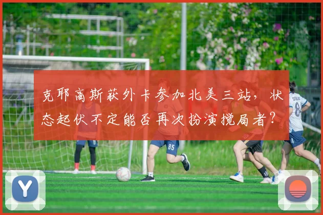克耶高斯获外卡参加北美三站,状态起伏不定能否再次扮演搅局者?