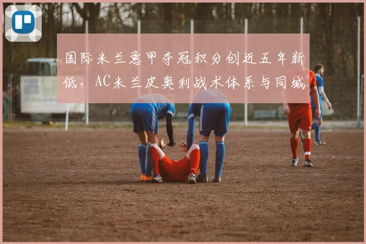 国际米兰意甲夺冠积分创近五年新低,AC米兰皮奥利战术体系与同城死敌差距在哪?