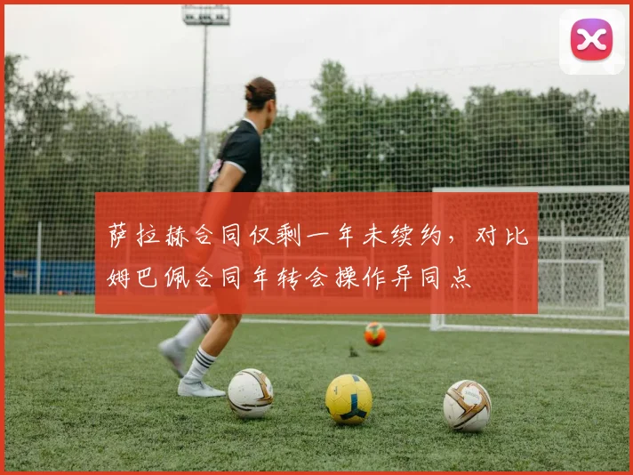 萨拉赫合同仅剩一年未续约,对比姆巴佩合同年转会操作异同点