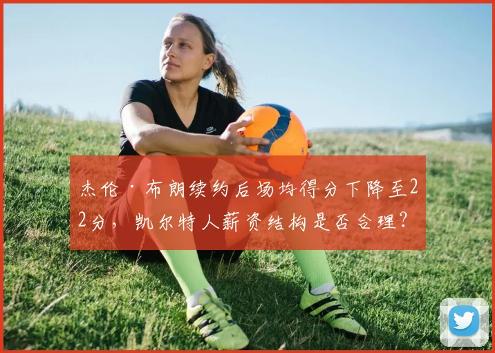 杰伦·布朗续约后场均得分下降至22分,凯尔特人薪资结构是否合理?